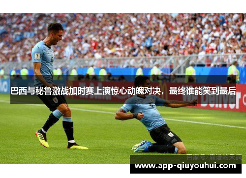 巴西与秘鲁激战加时赛上演惊心动魄对决，最终谁能笑到最后