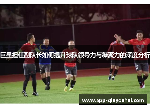 巨星担任副队长如何提升球队领导力与凝聚力的深度分析